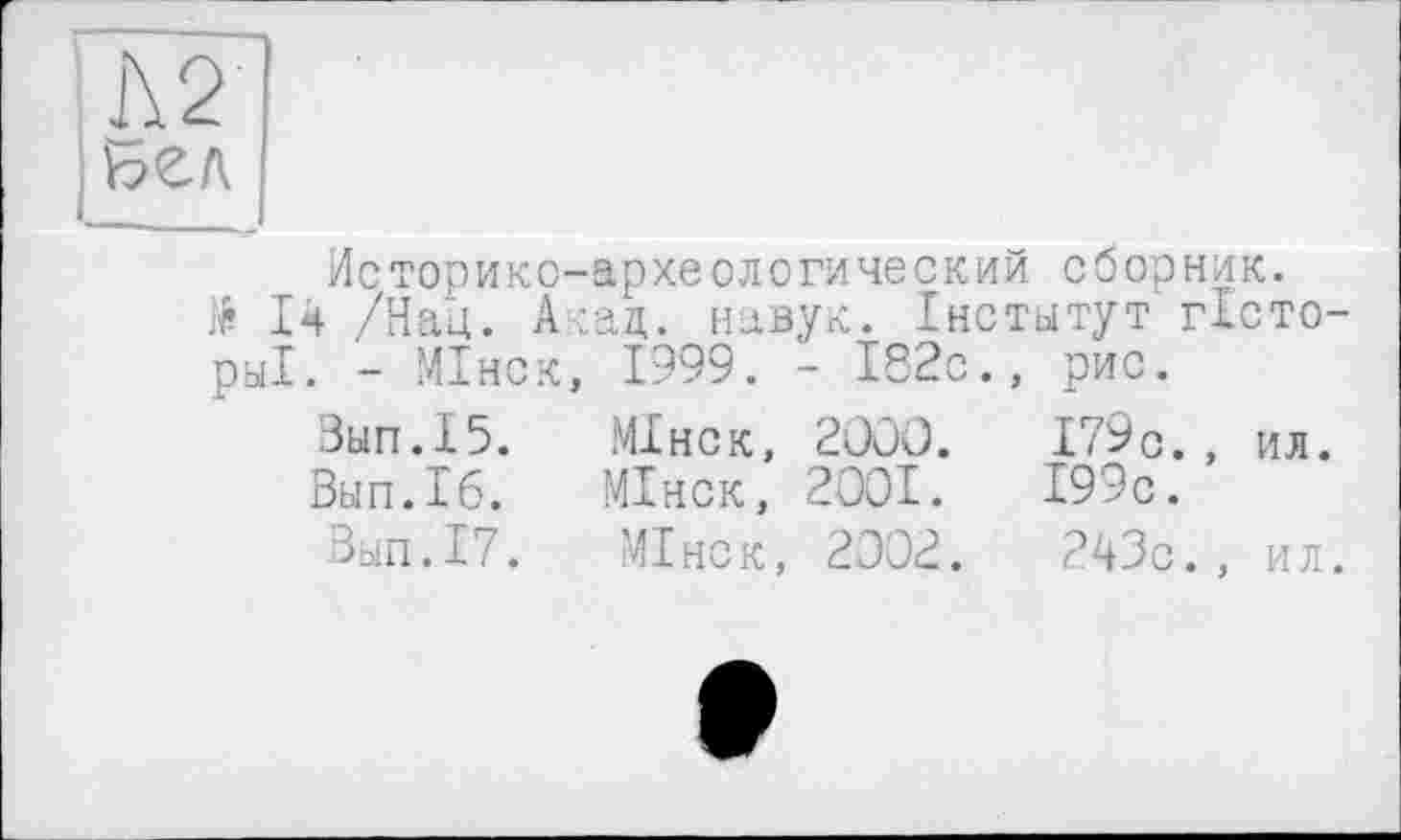 ﻿Л 2
Бел
Историко-археологический сборник.
14 /Нац. Акад, навук. Інститут гісто-ры1. - МІнск, 1999. - 182с., рис.
Зып.15.	МІнск, 2000.	179с. , ил.
Вып.16.	МІнск, 2001.	199с.
Вып.17. МІнск, 2002.	243с., ил.